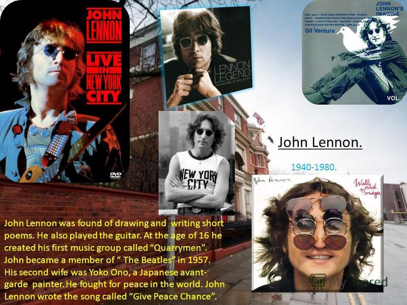 John Lennon. 1940-1980. John Lennon was found of drawing and writing short poems. He also played the guitar. At the age of 16 he created his first music group called Quarrymen. John became a member of The Beatles in 1957. His second wife was Yoko Ono