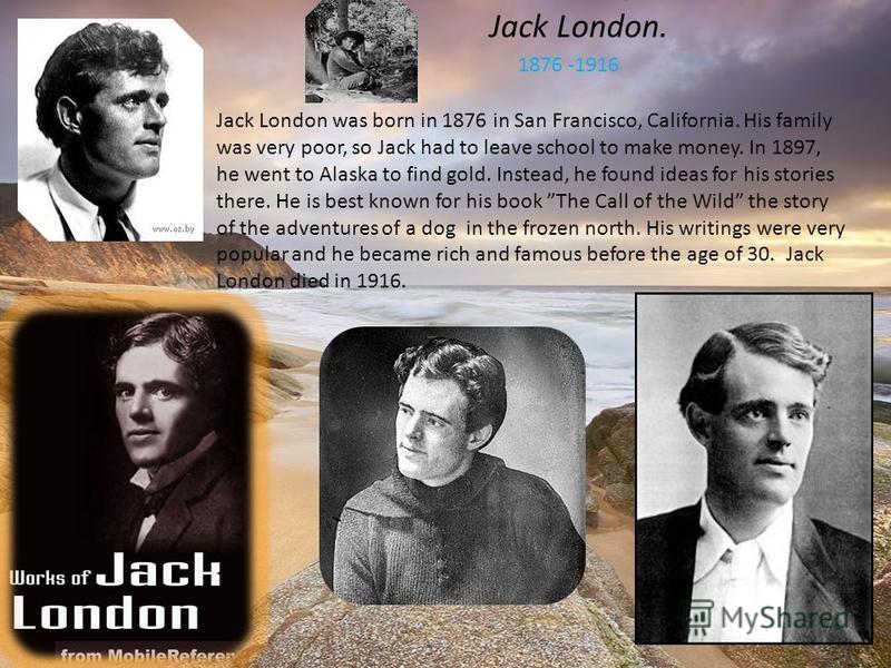 Jack London. 1876 -1916 Jack London was born in 1876 in San Francisco, California. His family was very poor, so Jack had to leave school to make money. In 1897, he went to Alaska to find gold. Instead, he found ideas for his stories there. He is best