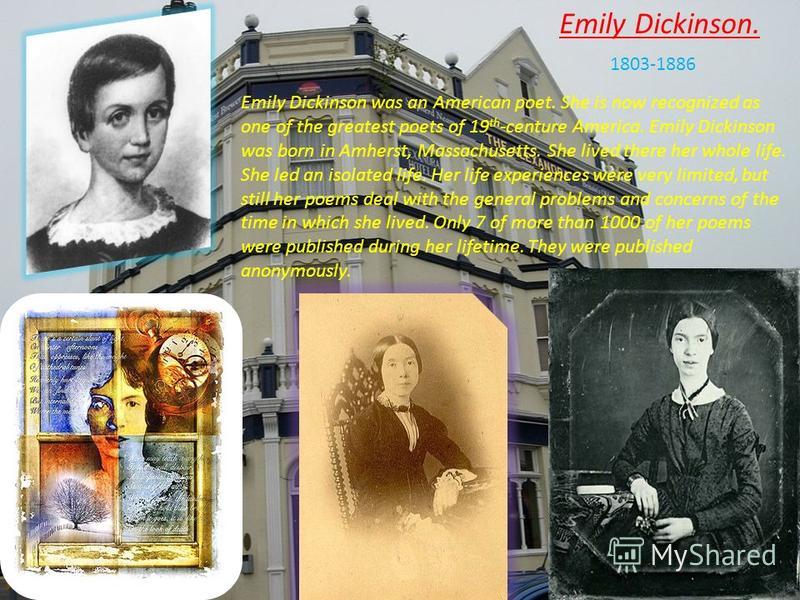 Emily Dickinson. 1803-1886 Emily Dickinson was an American poet. She is now recognized as one of the greatest poets of 19 th -centure America. Emily Dickinson was born in Amherst, Massachusetts. She lived there her whole life. She led an isolated lif