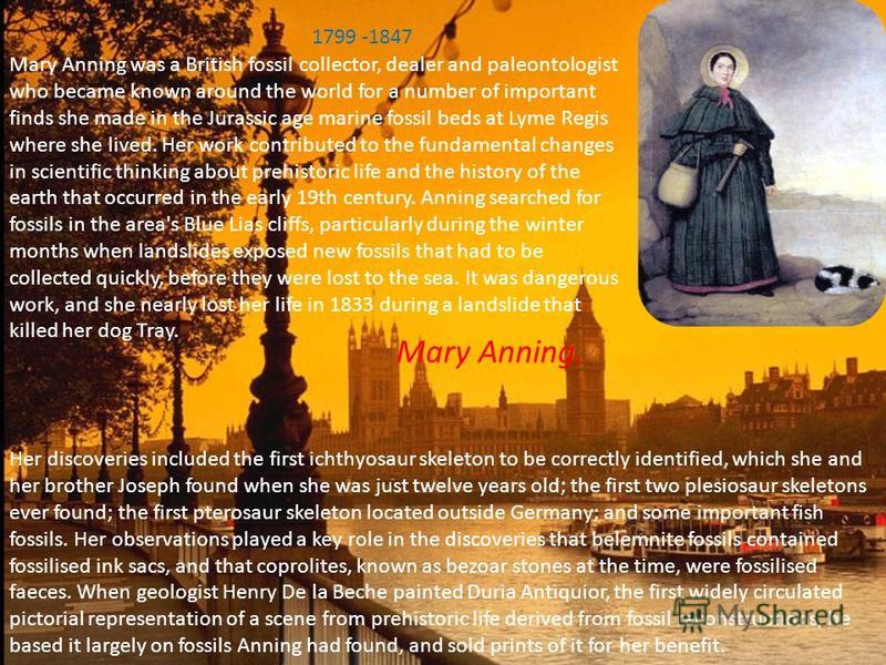 Mary Anning. Mary Anning was a British fossil collector, dealer and paleontologist who became known around the world for a number of important finds she made in the Jurassic age marine fossil beds at Lyme Regis where she lived. Her work contributed t