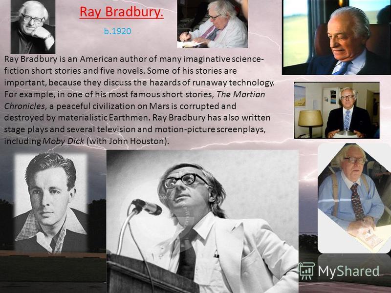 Ray Bradbury. Ray Bradbury is an American author of many imaginative science- fiction short stories and five novels. Some of his stories are important, because they discuss the hazards of runaway technology. For example, in one of his most famous sho