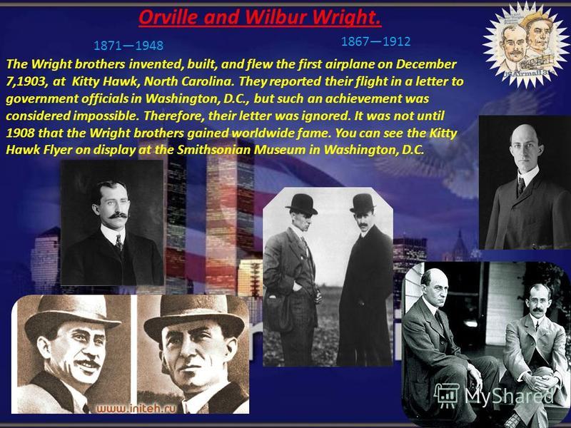 Orville and Wilbur Wright. The Wright brothers invented, built, and flew the first airplane on December 7,1903, at Kitty Hawk, North Carolina. They reported their flight in a letter to government officials in Washington, D.C., but such an achievement