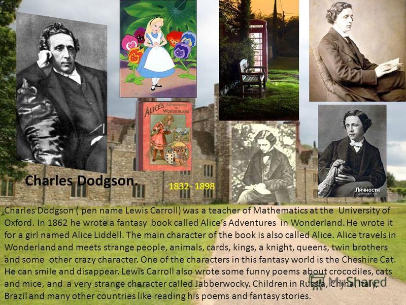 Charles Dodgson. Charles Dodgson ( pen name Lewis Carroll) was a teacher of Mathematics at the University of Oxford. In 1862 he wrote a fantasy book called Alices Adventures in Wonderland. He wrote it for a girl named Alice Liddell. The main characte