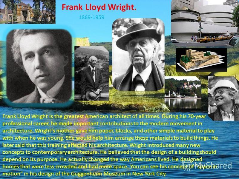 Frank Lloyd Wright. 1869-1959 Frank Lloyd Wright is the greatest American architect of all times. During his 70-year professional career, he made important contributions to the modern movement in architecture. Wrights mother gave him paper, blocks, a