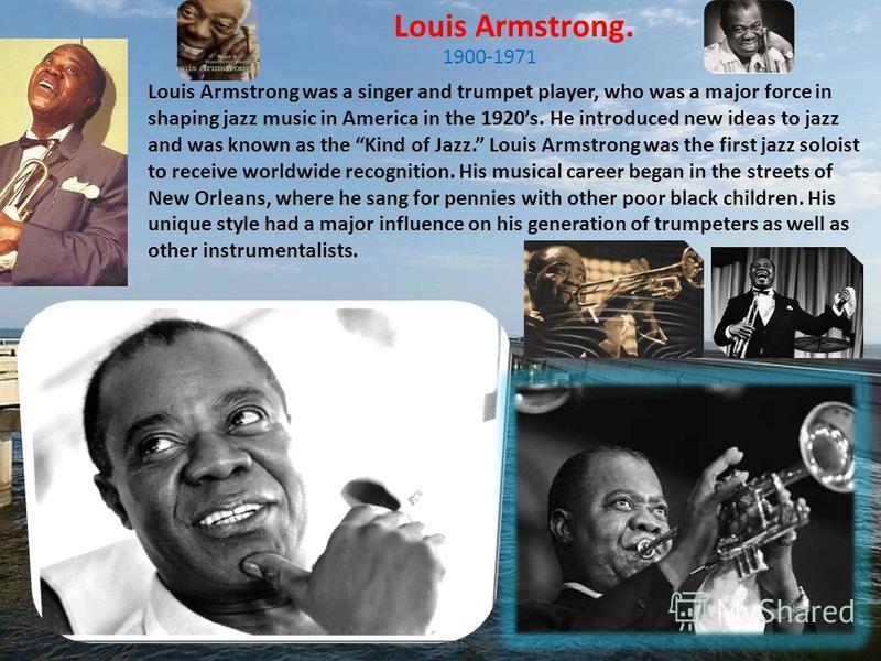Louis Armstrong. Louis Armstrong was a singer and trumpet player, who was a major force in shaping jazz music in America in the 1920s. He introduced new ideas to jazz and was known as the Kind of Jazz. Louis Armstrong was the first jazz soloist to re