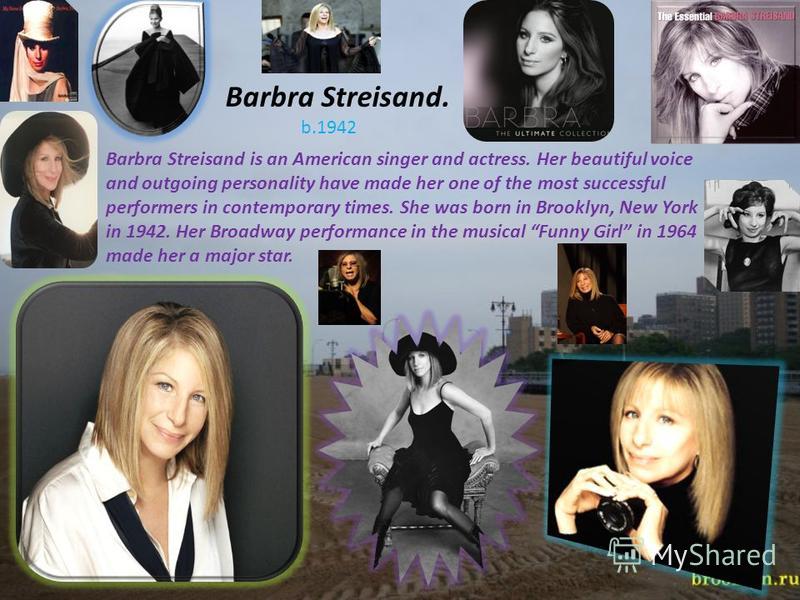 Barbra Streisand. b.1942 Barbra Streisand is an American singer and actress. Her beautiful voice and outgoing personality have made her one of the most successful performers in contemporary times. She was born in Brooklyn, New York in 1942. Her Broad
