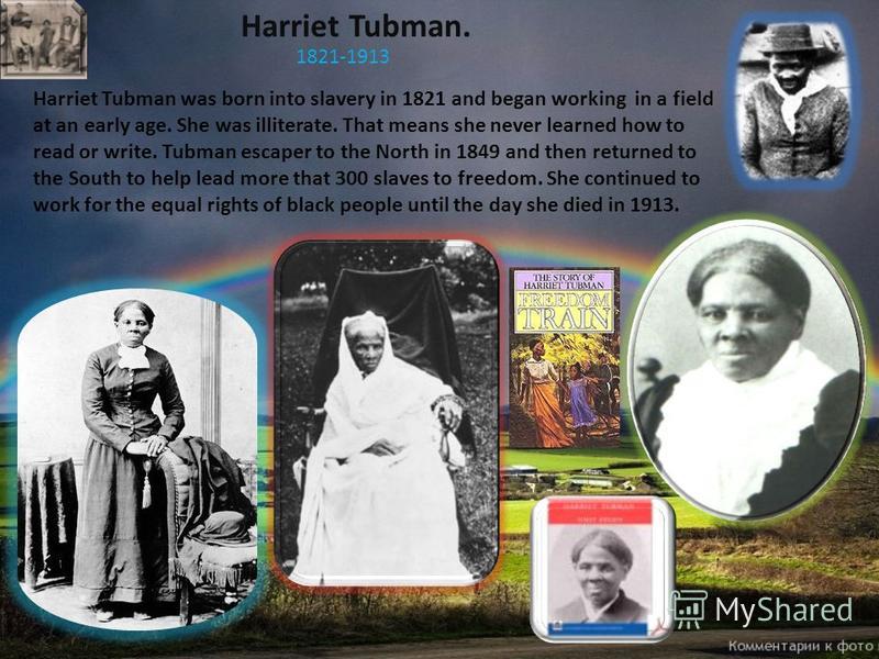 Harriet Tubman. 1821-1913 Harriet Tubman was born into slavery in 1821 and began working in a field at an early age. She was illiterate. That means she never learned how to read or write. Tubman escaper to the North in 1849 and then returned to the S
