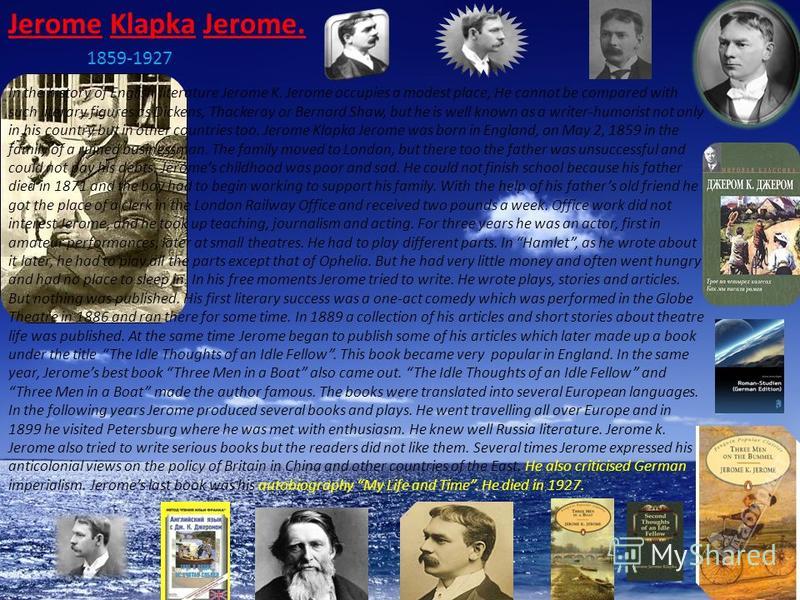 Jerome Klapka Jerome. 1859-1927 In the history of English literature Jerome K. Jerome occupies a modest place, He cannot be compared with such literary figures as Dickens, Thackeray or Bernard Shaw, but he is well known as a writer-humorist not only 