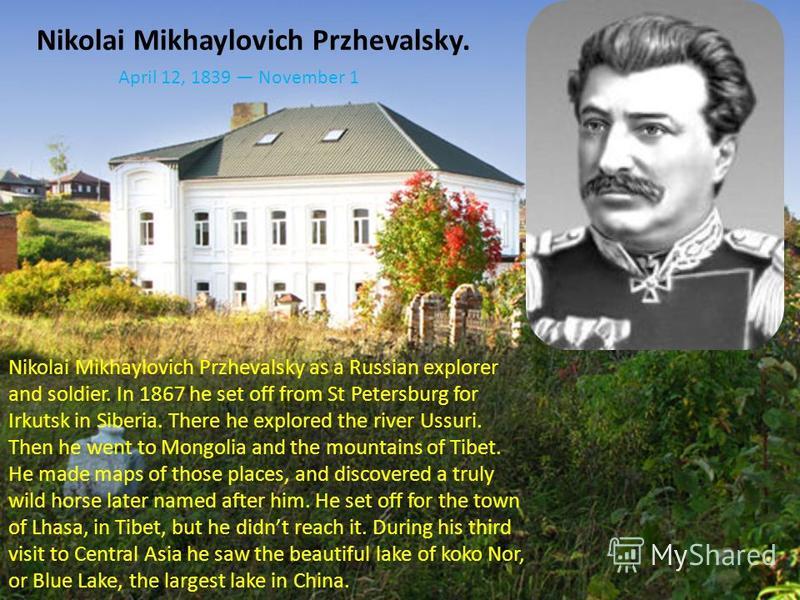 Nikolai Mikhaylovich Przhevalsky. Nikolai Mikhaylovich Przhevalsky as a Russian explorer and soldier. In 1867 he set off from St Petersburg for Irkutsk in Siberia. There he explored the river Ussuri. Then he went to Mongolia and the mountains of Tibe