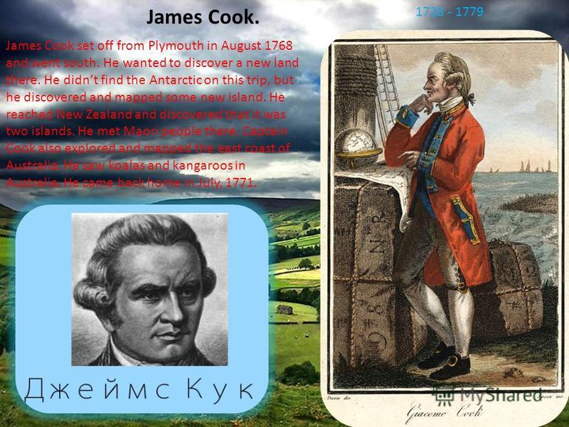 James Cook. James Cook set off from Plymouth in August 1768 and went south. He wanted to discover a new land there. He didnt find the Antarctic on this trip, but he discovered and mapped some new island. He reached New Zealand and discovered that it 