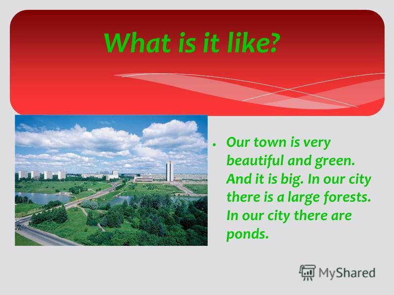 What is it like? Our town is very beautiful and green. And it is big. In our city there is a large forests. In our city there are ponds.