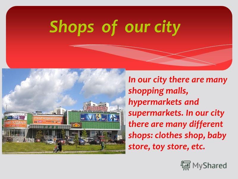 Shops of our city In our city there are many shopping malls, hypermarkets and supermarkets. In our city there are many different shops: clothes shop, baby store, toy store, etc.