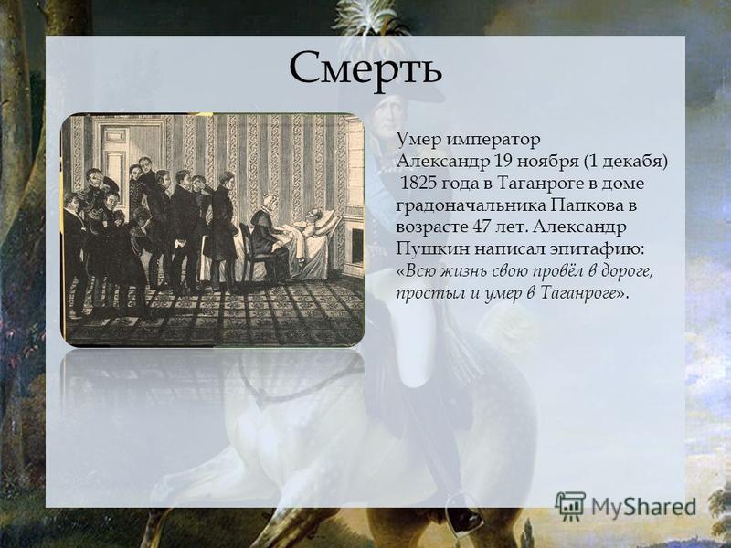 Смерть Умер император Александр 19 ноября (1 декабря) 1825 года в Таганроге в доме градоначальника Папкова в возрасте 47 лет. Александр Пушкин написал эпитафию: « Всю жизнь свою провёл в дороге, простыл и умер в Таганроге ».