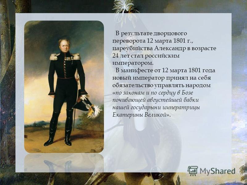 В результате дворцового переворота 12 марта 1801 г., цареубийства Александр в возрасте 24 лет стал российским императором. В манифесте от 12 марта 1801 года новый император принял на себя обязательство управлять народом « по законам и по сердцу в Боз