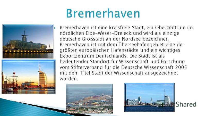 Bremerhaven ist eine kreisfreie Stadt, ein Oberzentrum im nördlichen Elbe-Weser-Dreieck und wird als einzige deutsche Großstadt an der Nordsee bezeichnet. Bremerhaven ist mit dem Überseehafengebiet eine der größten europäischen Hafenstädte und ein wi