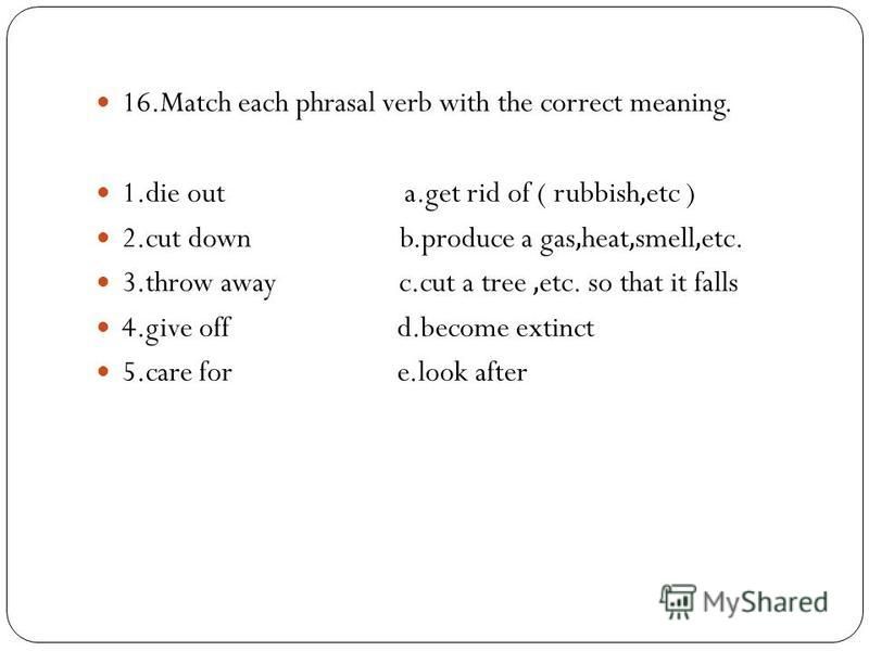 16.Match each phrasal verb with the correct meaning. 1.die out a.get rid of ( rubbish,etc ) 2.cut down b.produce a gas,heat,smell,etc. 3.throw away c.cut a tree,etc. so that it falls 4.give off d.become extinct 5.care for e.look after
