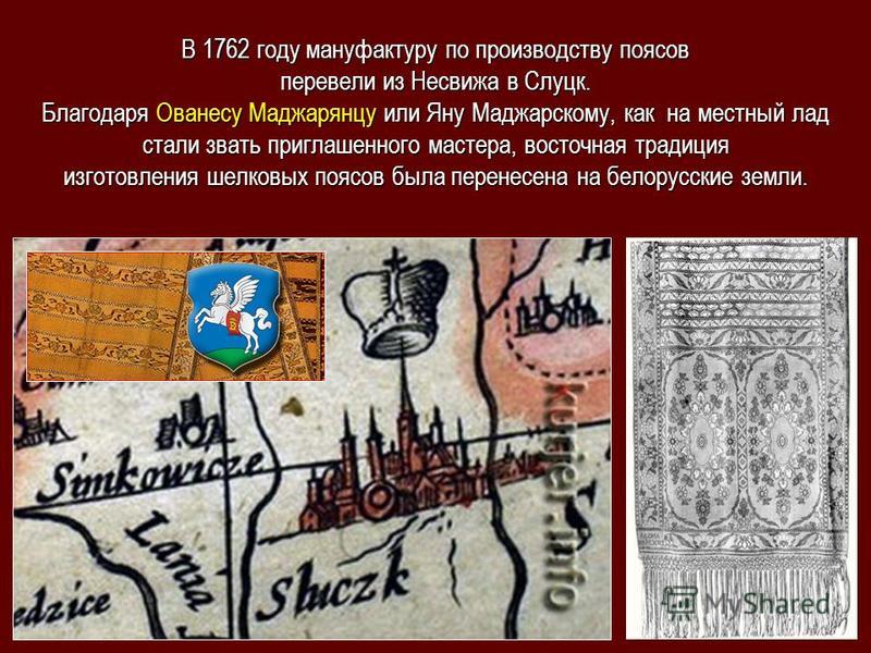 В 1762 году мануфактуру по производству поясов перевели из Несвижа в Слуцк. Благодаря Ованесу Маджарянцу или Яну Маджарскому, как на местный лад стали звать приглашенного мастера, восточная традиция изготовления шелковых поясов была перенесена на бел