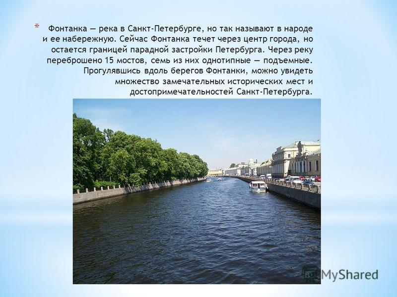 * Фонтанка река в Санкт-Петербурге, но так называют в народе и ее набережную. Сейчас Фонтанка течет через центр города, но остается границей парадной застройки Петербурга. Через реку переброшено 15 мостов, семь из них однотипные подъемные. Прогулявши