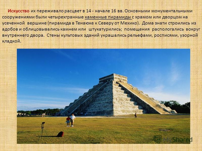Искусство их переживало расцвет в 14 - начале 16 вв. Основными монументальными сооружениями были четырехгранные каменные пирамиды с храмом или дворцом на усеченной вершине (пирамида в Тенаюке к Северу от Мехико). Дома знати строились из адобов и обли