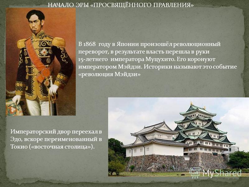 НАЧАЛО ЭРЫ «ПРОСВЯЩЁННОГО ПРАВЛЕНИЯ» В 1868 году в Японии произошёл революционный переворот, в результате власть перешла в руки 15-летнего императора Муцухито. Его коронуют императором Мэйдзи. Историки называют это событие «революция Мэйдзи» Императо