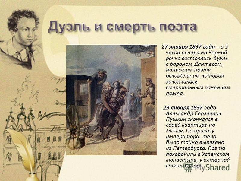 27 января 1837 года – 27 января 1837 года – в 5 часов вечера на Черной речке состоялась дуэль с бароном Дантесом, нанесшим поэту оскорбления, которая закончилась смертельным ранением поэта. 29 января 1837 29 января 1837 года Александр Сергеевич Пушки