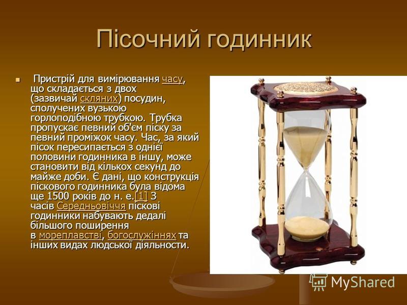 Пісочний годинник Пристрій для вимірювання часу, що складається з двох (зазвичай скляних) посудин, сполучених вузькою горлоподібною трубкою. Трубка пропускає певний об'єм піску за певний проміжок часу. Час, за який пісок пересипається з однієї полови