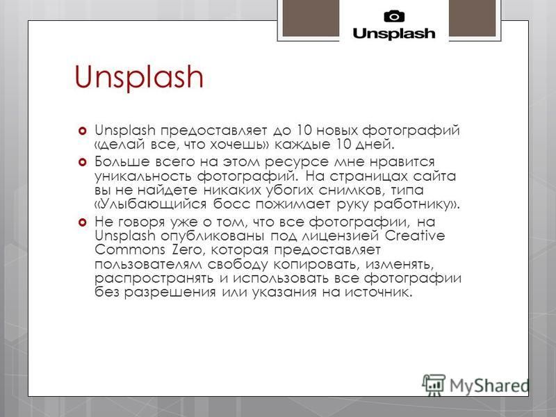 Unsplash Unsplash предоставляет до 10 новых фотографий «делай все, что хочешь» каждые 10 дней. Больше всего на этом ресурсе мне нравится уникальность фотографий. На страницах сайта вы не найдете никаких убогих снимков, типа «Улыбающийся босс пожимает