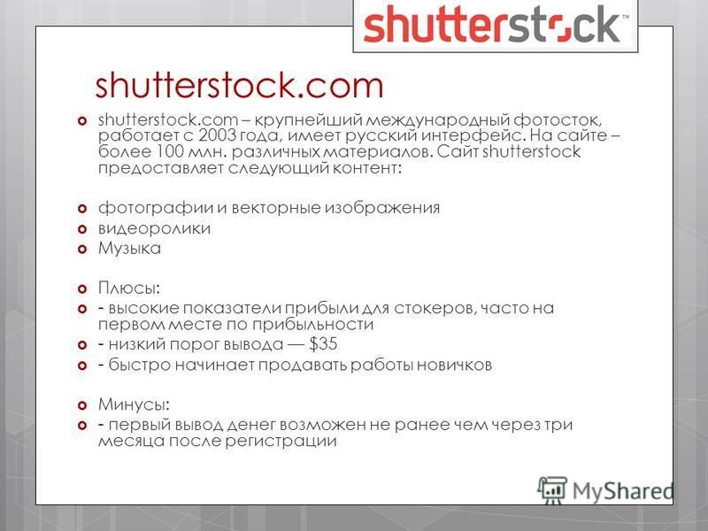 shutterstock.com shutterstock.com – крупнейший международный фотосток, работает с 2003 года, имеет русский интерфейс. На сайте – более 100 млн. различных материалов. Сайт shutterstock предоставляет следующий контент: фотографии и векторные изображени