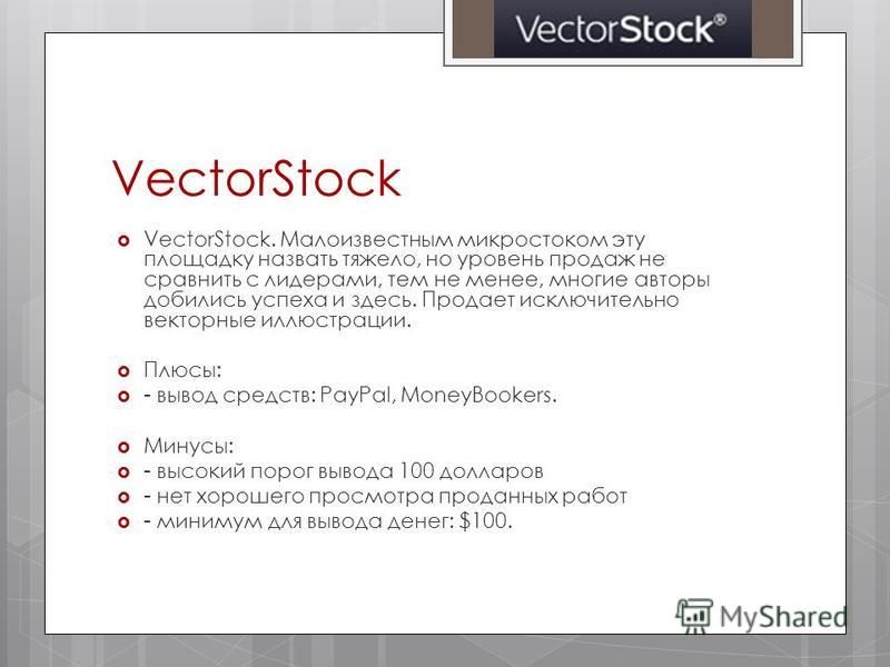 VectorStock VectorStock. Малоизвестным микростоком эту площадку назвать тяжело, но уровень продаж не сравнить с лидерами, тем не менее, многие авторы добились успеха и здесь. Продает исключительно векторные иллюстрации. Плюсы: - вывод средств: PayPal