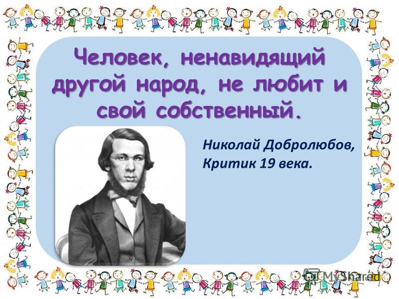 Человек, ненавидящий другой народ, не любит и свой собственный. Николай Добролюбов, Критик 19 века.