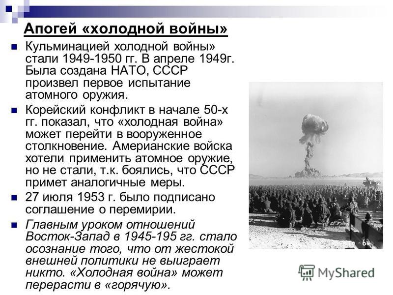 Апогей «холодной войны» Кульминацией холодной войны» стали 1949-1950 гг. В апреле 1949 г. Была создана НАТО, СССР произвел первое испытание атомного оружия. Корейский конфликт в начале 50-х гг. показал, что «холодная война» может перейти в вооруженно