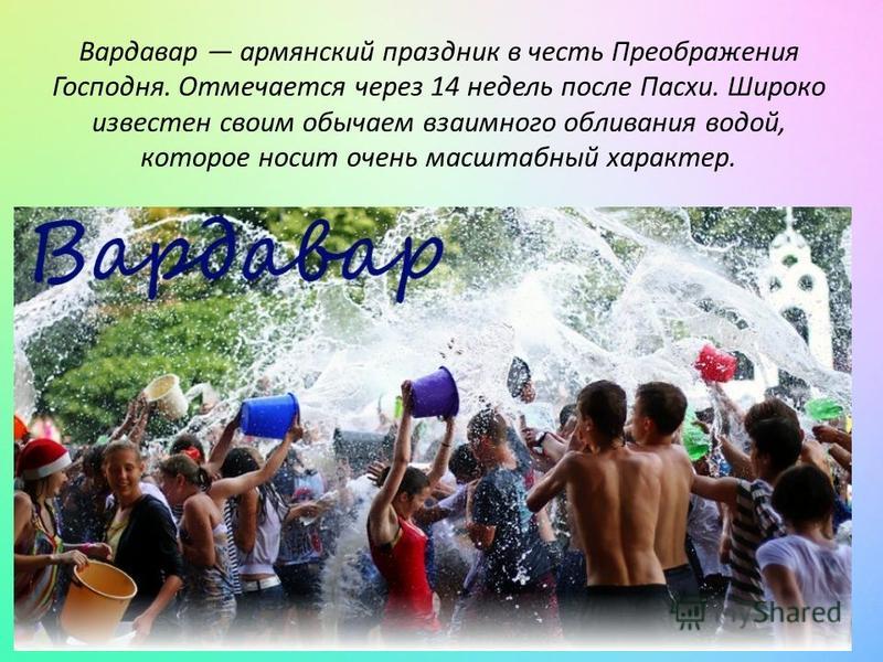 Вардавар армянский праздник в честь Преображения Господня. Отмечается через 14 недель после Пасхи. Широко известен своим обычаем взаимного обливания водой, которое носит очень масштабный характер.