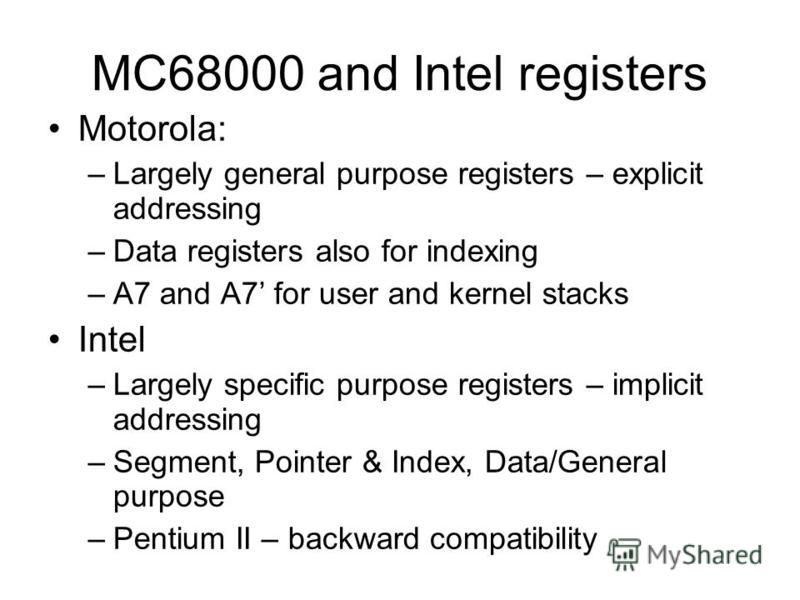 MC68000 and Intel registers Motorola: –Largely general purpose registers – explicit addressing –Data registers also for indexing –A7 and A7 for user and kernel stacks Intel –Largely specific purpose registers – implicit addressing –Segment, Pointer &