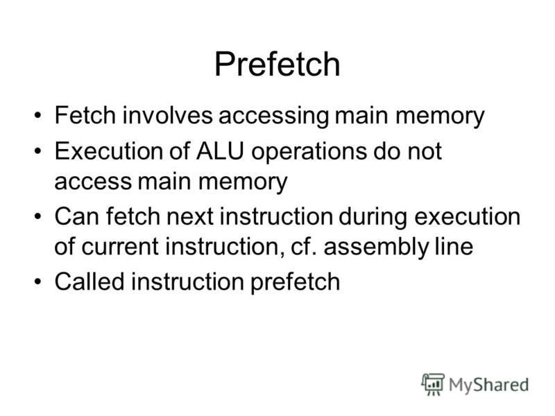 Prefetch Fetch involves accessing main memory Execution of ALU operations do not access main memory Can fetch next instruction during execution of current instruction, cf. assembly line Called instruction prefetch