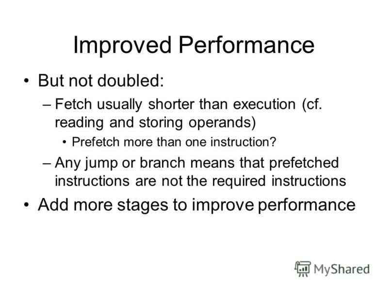 Improved Performance But not doubled: –Fetch usually shorter than execution (cf. reading and storing operands) Prefetch more than one instruction? –Any jump or branch means that prefetched instructions are not the required instructions Add more stage
