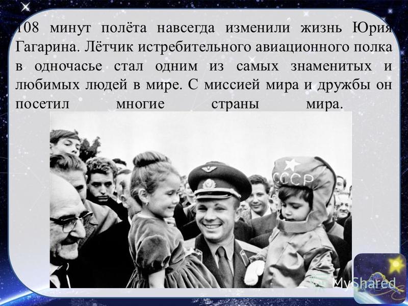 108 минут полёта навсегда изменили жизнь Юрия Гагарина. Лётчик истребительного авиационного полка в одночасье стал одним из самых знаменитых и любимых людей в мире. С миссией мира и дружбы он посетил многие страны мира.