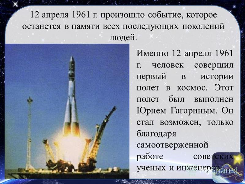 Именно 12 апреля 1961 г. человек совершил первый в истории полет в космос. Этот полет был выполнен Юрием Гагариным. Он стал возможен, только благодаря самоотверженной работе советских ученых и инженеров. 12 апреля 1961 г. произошло событие, которое о