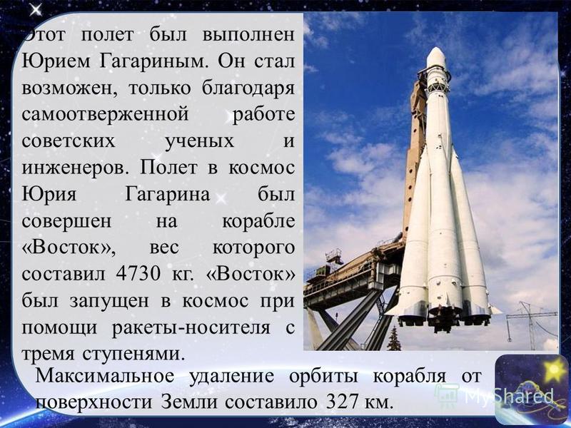 Этот полет был выполнен Юрием Гагариным. Он стал возможен, только благодаря самоотверженной работе советских ученых и инженеров. Полет в космос Юрия Гагарина был совершен на корабле «Восток», вес которого составил 4730 кг. «Восток» был запущен в косм
