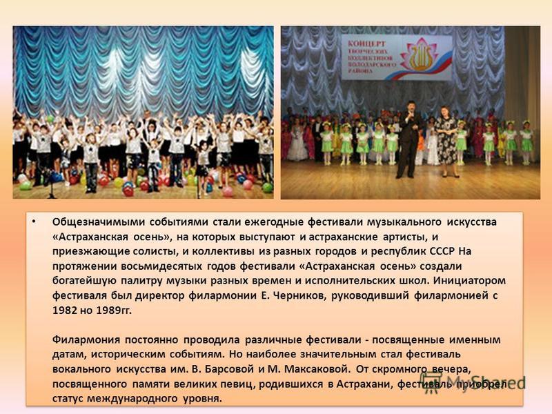 Общезначимыми событиями стали ежегодные фестивали музыкального искусства «Астраханская осень», на которых выступают и астраханские артисты, и приезжающие солисты, и коллективы из разных городов и республик СССР На протяжении восьмидесятых годов фести