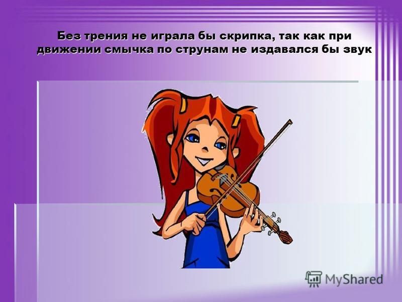 Без трения не играла бы скрипка, так как при движении смычка по струнам не издавался бы звук