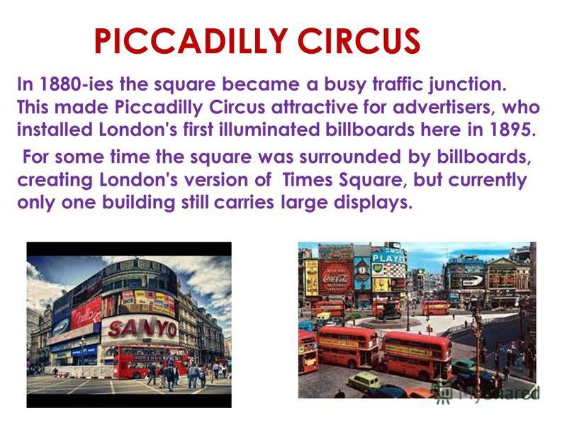 The name 'Piccadilly' originates from a 17th century frilled collar named piccalilli. Roger Baker, a tailor who became rich making piccadils lived in the area. The word 'Circus' refers to the round square. PICCADILLY CIRCUS