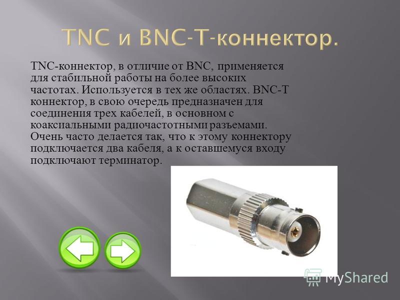 TNC- коннектор, в отличие от BNC, применяется для стабильной работы на более высоких частотах. Используется в тех же областях. BNC-T коннектор, в свою очередь предназначен для соединения трех кабелей, в основном с коаксиальными радиочастотными разъем