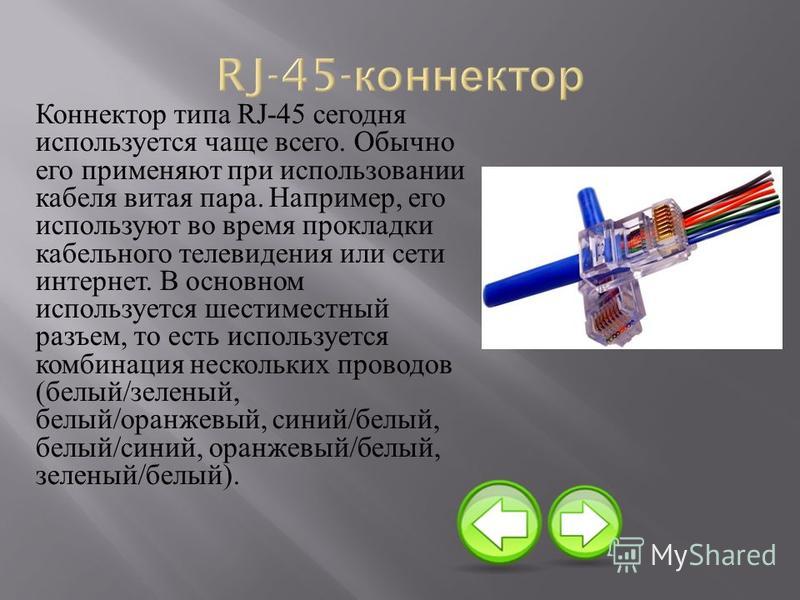 Коннектор типа RJ-45 сегодня используется чаще всего. Обычно его применяют при использовании кабеля витая пара. Например, его используют во время прокладки кабельного телевидения или сети интернет. В основном используется шестиместный разъем, то есть