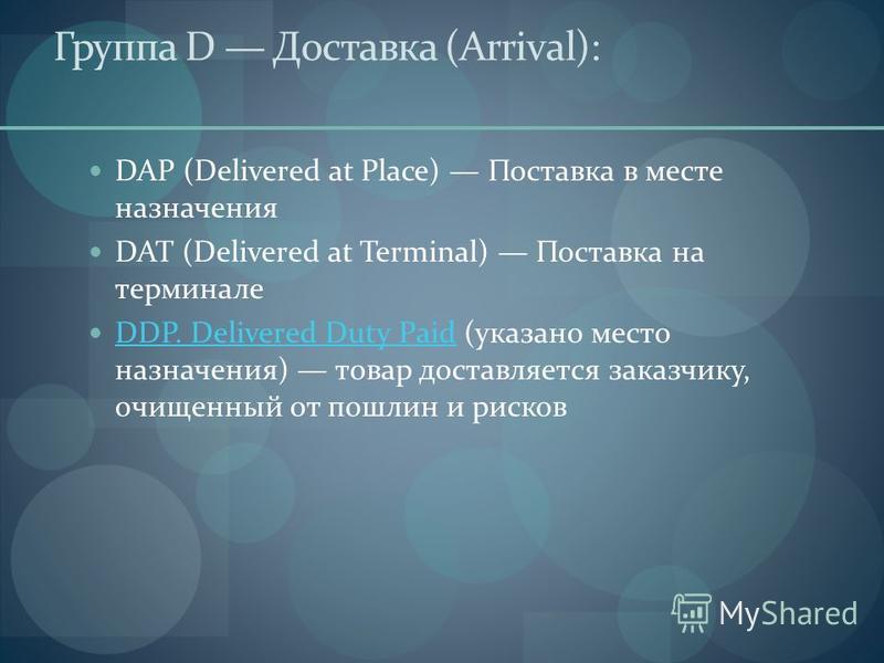 Группа D Доставка (Arrival): DAP (Delivered at Place) Поставка в месте назначения DAT (Delivered at Terminal) Поставка на терминале DDP. Delivered Duty Paid (указано место назначения) товар доставляется заказчику, очищенный от пошлин и рисков DDP. De
