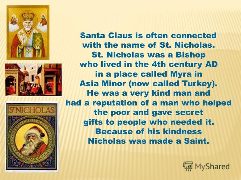 Santa Claus is often connected with the name of St. Nicholas. St. Nicholas was a Bishop who lived in the 4th century AD in a place called Myra in Asia Minor (now called Turkey). He was a very kind man and had a reputation of a man who helped the poor