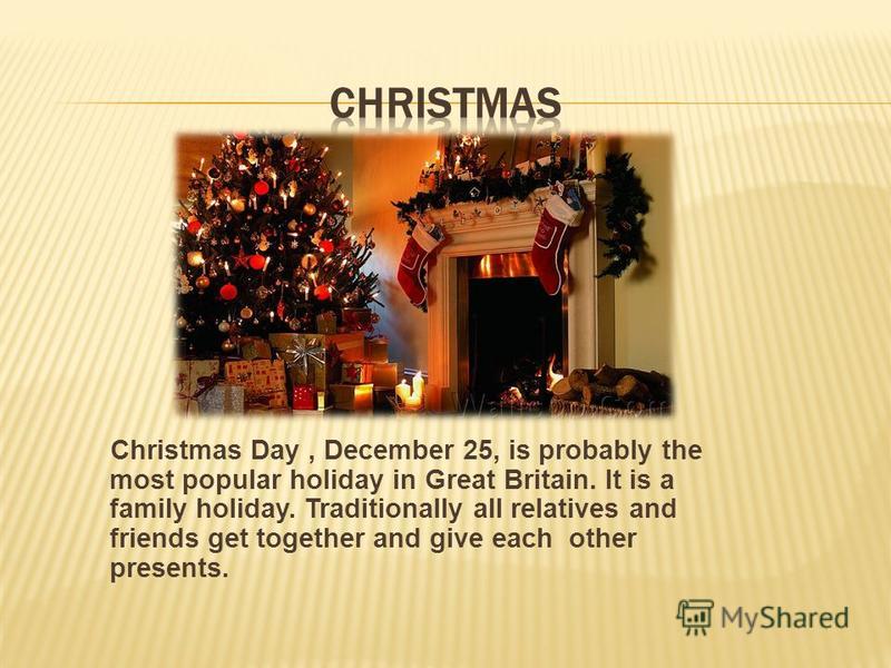 Christmas Day, December 25, is probably the most popular holiday in Great Britain. It is a family holiday. Traditionally all relatives and friends get together and give each other presents.
