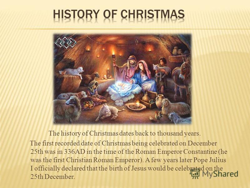 The history of Christmas dates back to thousand years. The first recorded date of Christmas being celebrated on December 25th was in 336AD in the time of the Roman Emperor Constantine (he was the first Christian Roman Emperor). A few years later Pope