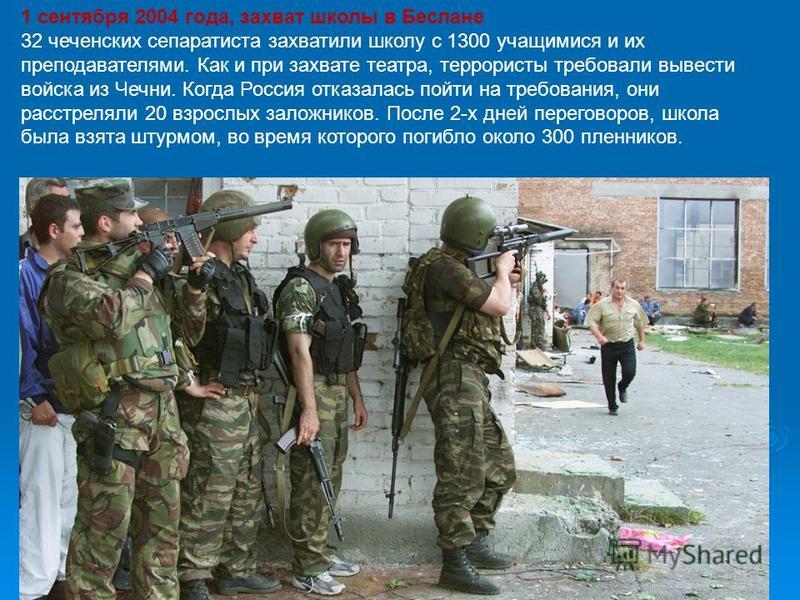 1 сентября 2004 года, захват школы в Беслане 32 чеченских сепаратиста захватили школу с 1300 учащимися и их преподавателями. Как и при захвате театра, террористы требовали вывести войска из Чечни. Когда Россия отказалась пойти на требования, они расс
