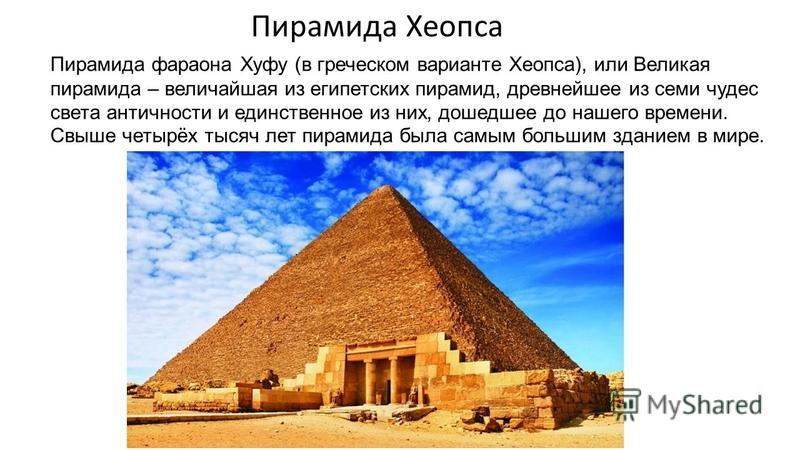 Пирамида фараона Хуфу (в греческом варианте Хеопса), или Великая пирамида – величайшая из египетских пирамид, древнейшее из семи чудес света античности и единственное из них, дошедшее до нашего времени. Свыше четырёх тысяч лет пирамида была самым бол