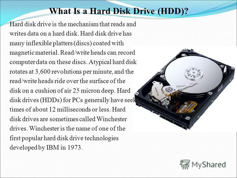 What Is a Hard Disk Drive (HDD)? Hard disk drive is the mechanism that reads and writes data on a hard disk. Hard disk drive has many inflexible platters (discs) coated with mag­netic material. Read/write heads can record computer data on these discs